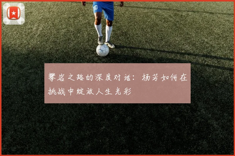 攀岩之路的深度对话：杨芳如何在挑战中绽放人生光彩