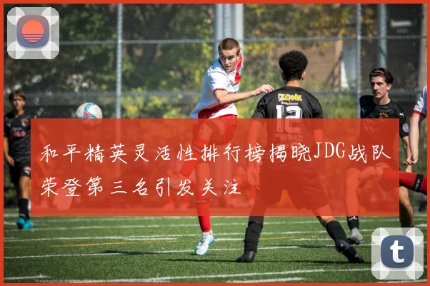 和平精英灵活性排行榜揭晓JDG战队荣登第三名引发关注