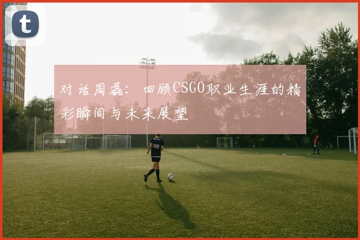 对话周磊：回顾CSGO职业生涯的精彩瞬间与未来展望