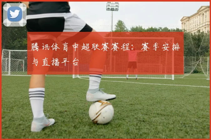 腾讯体育中超联赛赛程：赛季安排与直播平台