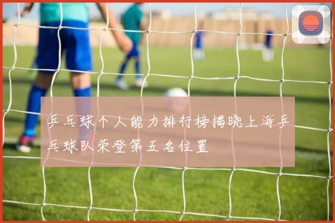 乒乓球个人能力排行榜揭晓上海乒乓球队荣登第五名位置