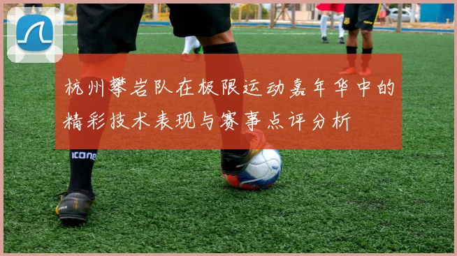 杭州攀岩队在极限运动嘉年华中的精彩技术表现与赛事点评分析